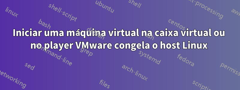 Iniciar uma máquina virtual na caixa virtual ou no player VMware congela o host Linux