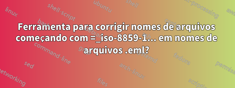 Ferramenta para corrigir nomes de arquivos começando com =_iso-8859-1... em nomes de arquivos .eml?