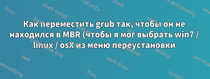 Как переместить grub так, чтобы он не находился в MBR (чтобы я мог выбрать win7 / linux / osX из меню переустановки)