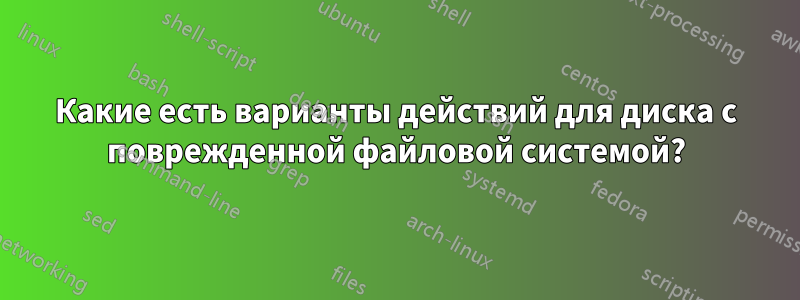 Какие есть варианты действий для диска с поврежденной файловой системой?