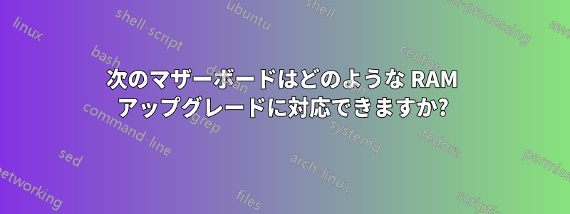 次のマザーボードはどのような RAM アップグレードに対応できますか?