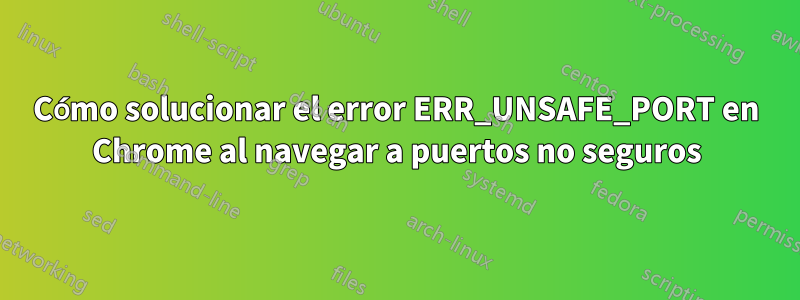 Cómo solucionar el error ERR_UNSAFE_PORT en Chrome al navegar a puertos no seguros