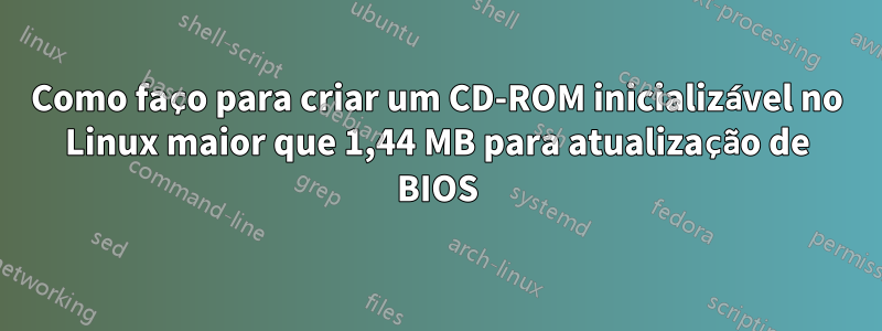 Como faço para criar um CD-ROM inicializável no Linux maior que 1,44 MB para atualização de BIOS