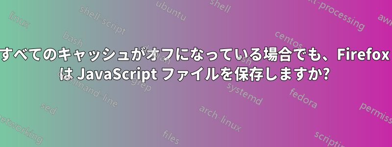 すべてのキャッシュがオフになっている場合でも、Firefox は JavaScript ファイルを保存しますか?