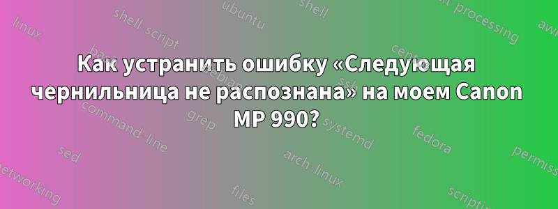Как устранить ошибку «Следующая чернильница не распознана» на моем Canon MP 990?