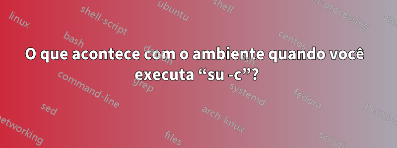 O que acontece com o ambiente quando você executa “su -c”?