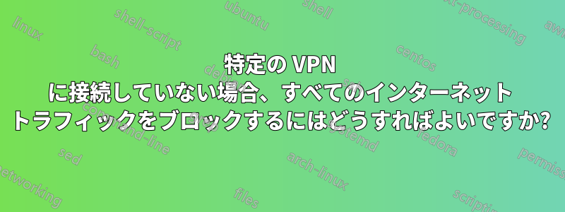 特定の VPN に接続していない場合、すべてのインターネット トラフィックをブロックするにはどうすればよいですか?
