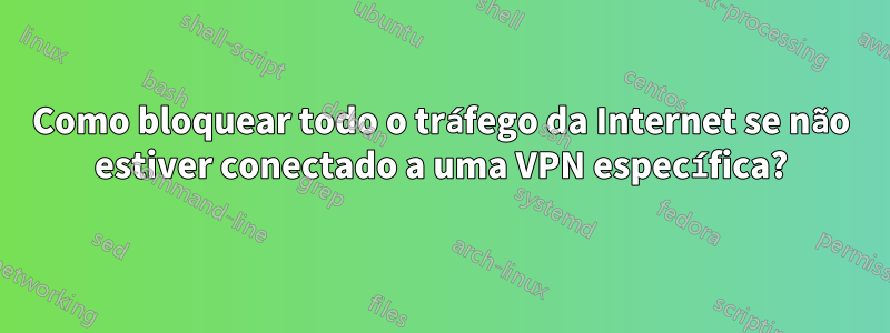 Como bloquear todo o tráfego da Internet se não estiver conectado a uma VPN específica?