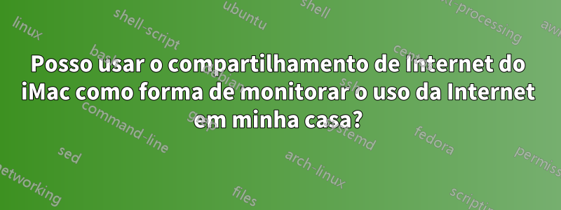 Posso usar o compartilhamento de Internet do iMac como forma de monitorar o uso da Internet em minha casa?