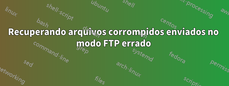 Recuperando arquivos corrompidos enviados no modo FTP errado