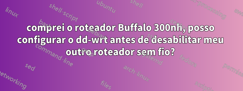 comprei o roteador Buffalo 300nh, posso configurar o dd-wrt antes de desabilitar meu outro roteador sem fio?