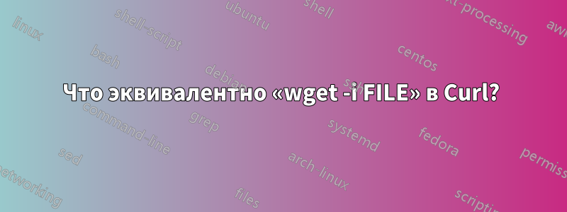 Что эквивалентно «wget -i FILE» в Curl?