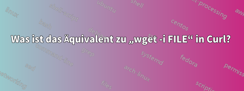 Was ist das Äquivalent zu „wget -i FILE“ in Curl?