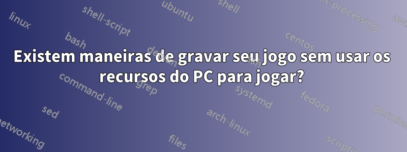 Existem maneiras de gravar seu jogo sem usar os recursos do PC para jogar?
