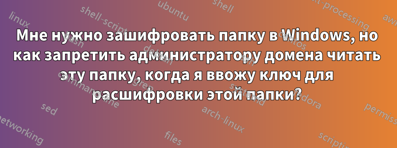 Мне нужно зашифровать папку в Windows, но как запретить администратору домена читать эту папку, когда я ввожу ключ для расшифровки этой папки?
