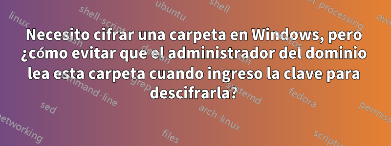 Necesito cifrar una carpeta en Windows, pero ¿cómo evitar que el administrador del dominio lea esta carpeta cuando ingreso la clave para descifrarla?