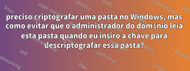 preciso criptografar uma pasta no Windows, mas como evitar que o administrador do domínio leia esta pasta quando eu insiro a chave para descriptografar essa pasta?