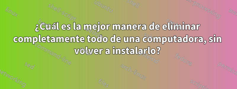 ¿Cuál es la mejor manera de eliminar completamente todo de una computadora, sin volver a instalarlo?