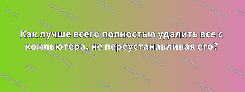Как лучше всего полностью удалить все с компьютера, не переустанавливая его?