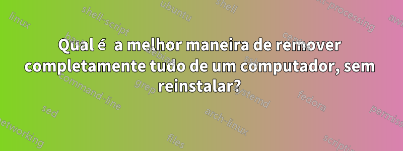 Qual é a melhor maneira de remover completamente tudo de um computador, sem reinstalar?