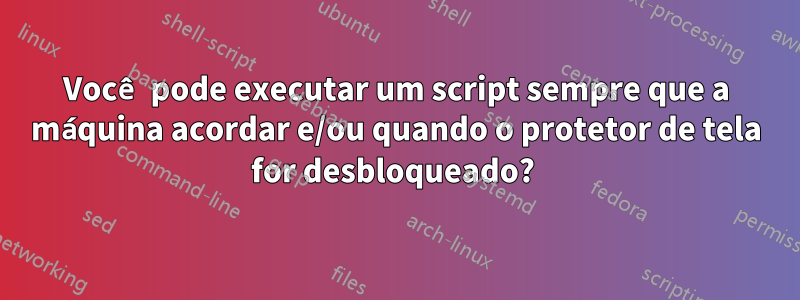 Você pode executar um script sempre que a máquina acordar e/ou quando o protetor de tela for desbloqueado? 