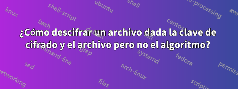 ¿Cómo descifrar un archivo dada la clave de cifrado y el archivo pero no el algoritmo?