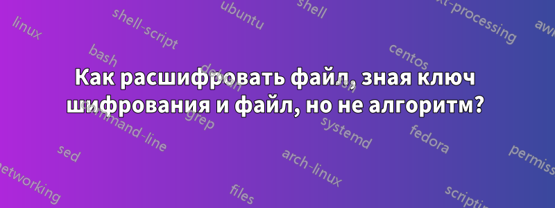 Как расшифровать файл, зная ключ шифрования и файл, но не алгоритм?