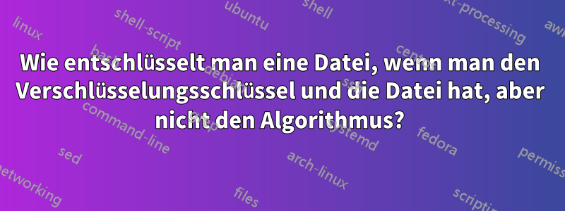 Wie entschlüsselt man eine Datei, wenn man den Verschlüsselungsschlüssel und die Datei hat, aber nicht den Algorithmus?