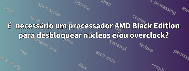 É necessário um processador AMD Black Edition para desbloquear núcleos e/ou overclock?