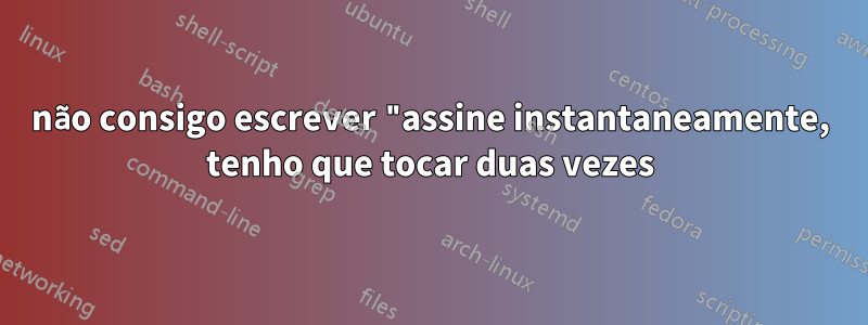 não consigo escrever "assine instantaneamente, tenho que tocar duas vezes