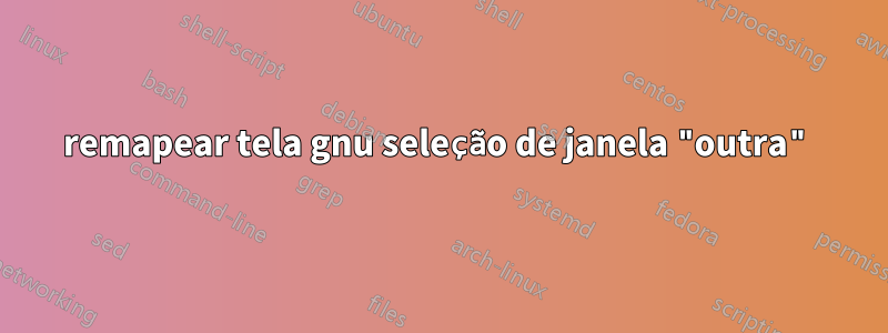 remapear tela gnu seleção de janela "outra"