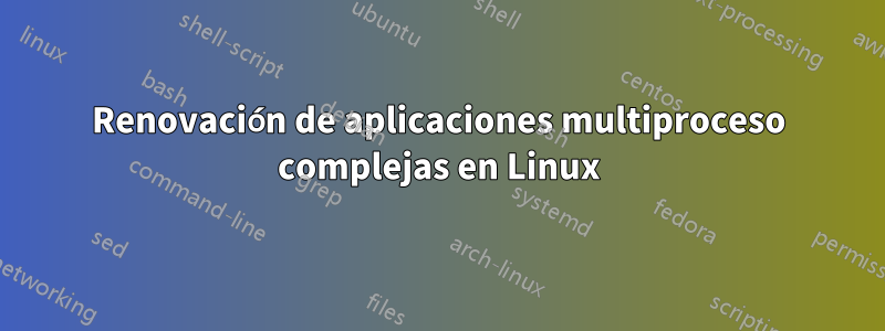 Renovación de aplicaciones multiproceso complejas en Linux