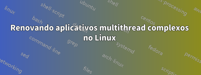 Renovando aplicativos multithread complexos no Linux