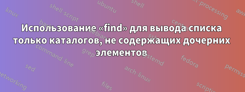 Использование «find» для вывода списка только каталогов, не содержащих дочерних элементов