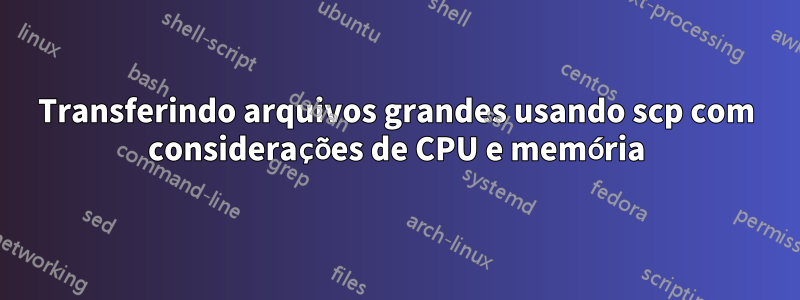 Transferindo arquivos grandes usando scp com considerações de CPU e memória