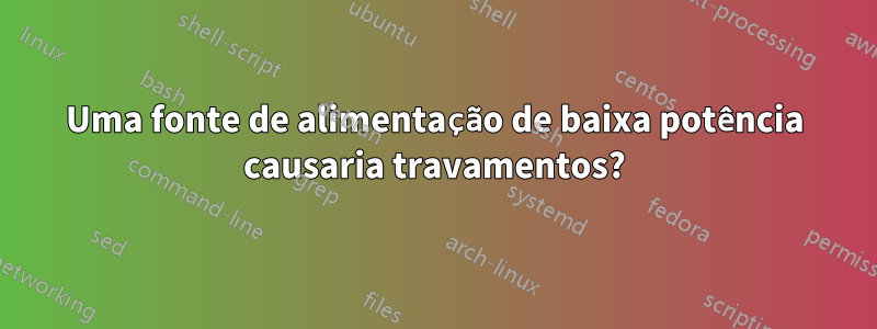 Uma fonte de alimentação de baixa potência causaria travamentos?