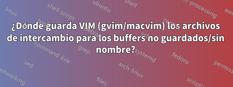 ¿Dónde guarda VIM (gvim/macvim) los archivos de intercambio para los buffers no guardados/sin nombre?