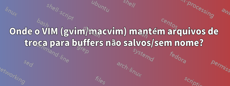 Onde o VIM (gvim/macvim) mantém arquivos de troca para buffers não salvos/sem nome?