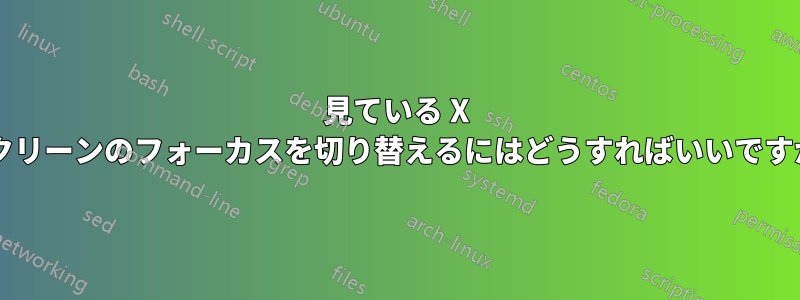 見ている X スクリーンのフォーカスを切り替えるにはどうすればいいですか?