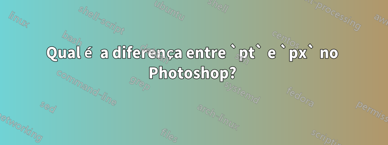 Qual é a diferença entre `pt` e `px` no Photoshop?