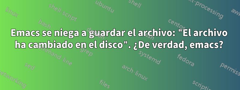 Emacs se niega a guardar el archivo: "El archivo ha cambiado en el disco". ¿De verdad, emacs?