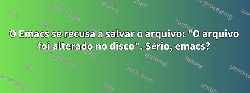 O Emacs se recusa a salvar o arquivo: "O arquivo foi alterado no disco". Sério, emacs?