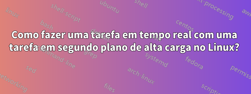 Como fazer uma tarefa em tempo real com uma tarefa em segundo plano de alta carga no Linux?