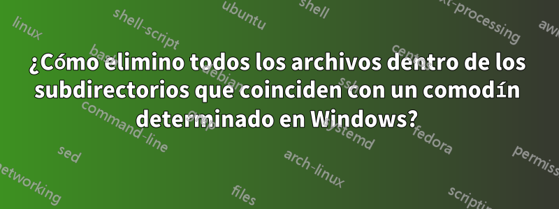 ¿Cómo elimino todos los archivos dentro de los subdirectorios que coinciden con un comodín determinado en Windows?