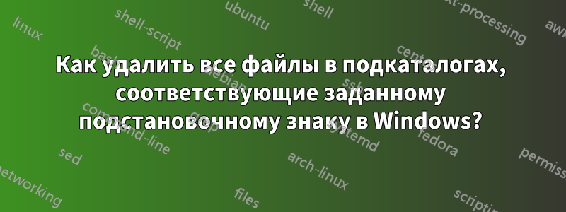 Как удалить все файлы в подкаталогах, соответствующие заданному подстановочному знаку в Windows?