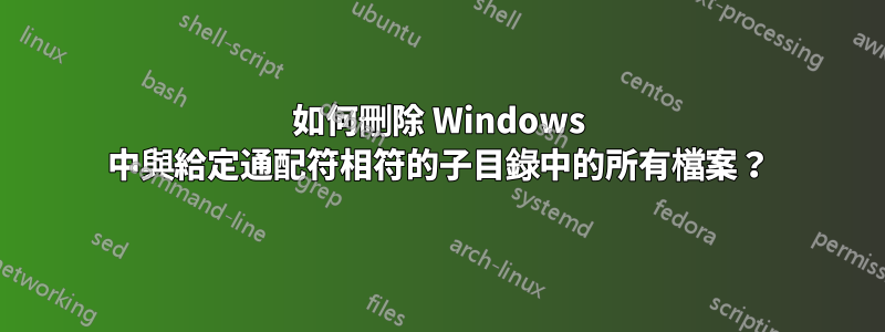 如何刪除 Windows 中與給定通配符相符的子目錄中的所有檔案？