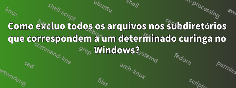 Como excluo todos os arquivos nos subdiretórios que correspondem a um determinado curinga no Windows?