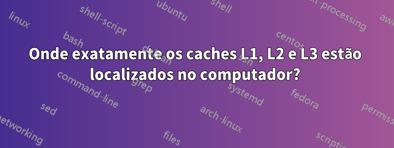 Onde exatamente os caches L1, L2 e L3 estão localizados no computador?