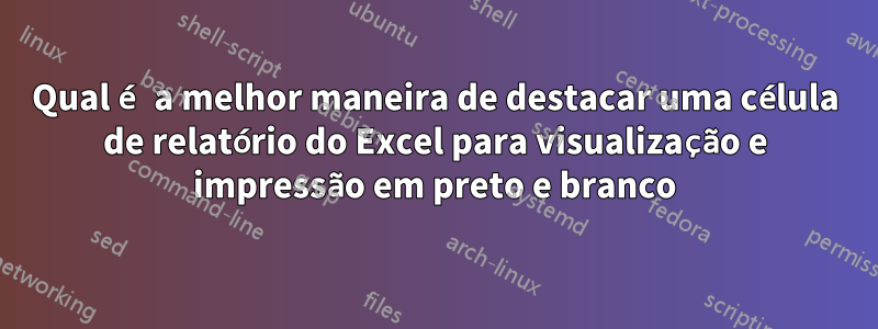 Qual é a melhor maneira de destacar uma célula de relatório do Excel para visualização e impressão em preto e branco