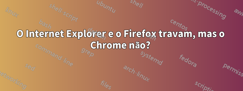 O Internet Explorer e o Firefox travam, mas o Chrome não?